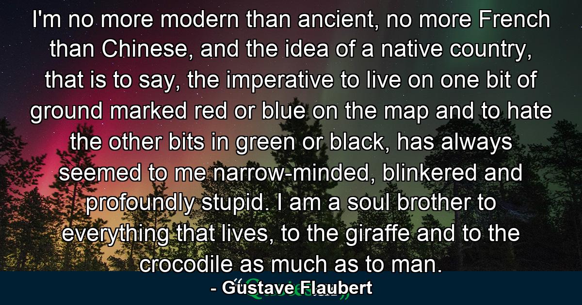 I'm no more modern than ancient, no more French than Chinese, and the idea of a native country, that is to say, the imperative to live on one bit of ground marked red or blue on the map and to hate the other bits in green or black, has always seemed to me narrow-minded, blinkered and profoundly stupid. I am a soul brother to everything that lives, to the giraffe and to the crocodile as much as to man. - Quote by Gustave Flaubert