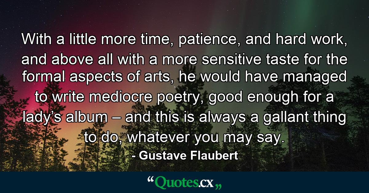 With a little more time, patience, and hard work, and above all with a more sensitive taste for the formal aspects of arts, he would have managed to write mediocre poetry, good enough for a lady’s album – and this is always a gallant thing to do, whatever you may say. - Quote by Gustave Flaubert