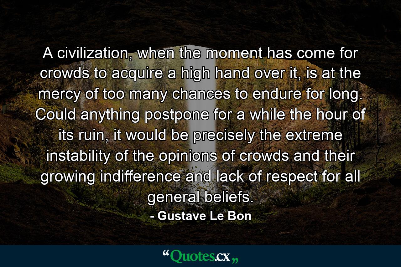 A civilization, when the moment has come for crowds to acquire a high hand over it, is at the mercy of too many chances to endure for long. Could anything postpone for a while the hour of its ruin, it would be precisely the extreme instability of the opinions of crowds and their growing indifference and lack of respect for all general beliefs. - Quote by Gustave Le Bon