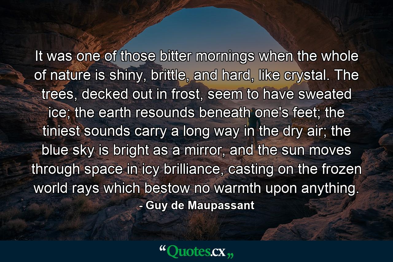 It was one of those bitter mornings when the whole of nature is shiny, brittle, and hard, like crystal. The trees, decked out in frost, seem to have sweated ice; the earth resounds beneath one's feet; the tiniest sounds carry a long way in the dry air; the blue sky is bright as a mirror, and the sun moves through space in icy brilliance, casting on the frozen world rays which bestow no warmth upon anything. - Quote by Guy de Maupassant