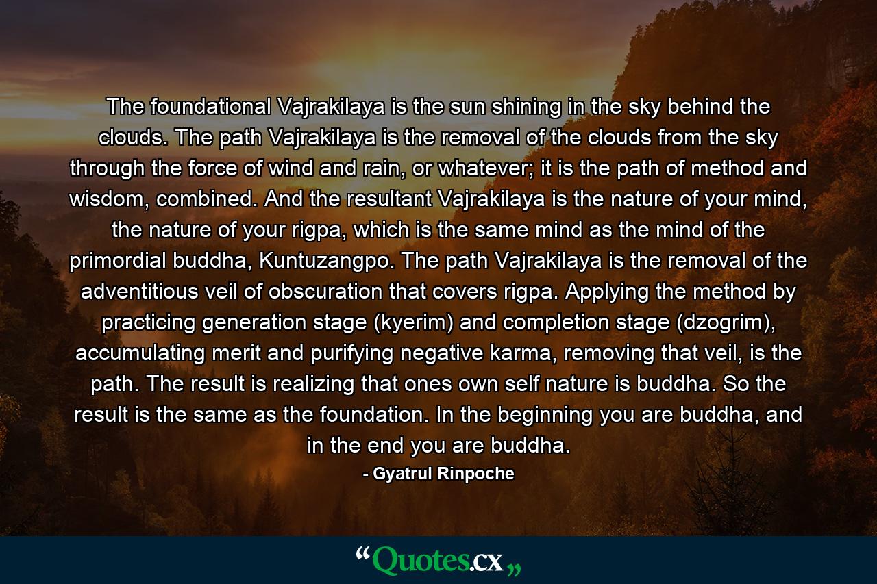 The foundational Vajrakilaya is the sun shining in the sky behind the clouds. The path Vajrakilaya is the removal of the clouds from the sky through the force of wind and rain, or whatever; it is the path of method and wisdom, combined. And the resultant Vajrakilaya is the nature of your mind, the nature of your rigpa, which is the same mind as the mind of the primordial buddha, Kuntuzangpo. The path Vajrakilaya is the removal of the adventitious veil of obscuration that covers rigpa. Applying the method by practicing generation stage (kyerim) and completion stage (dzogrim), accumulating merit and purifying negative karma, removing that veil, is the path. The result is realizing that ones own self nature is buddha. So the result is the same as the foundation. In the beginning you are buddha, and in the end you are buddha. - Quote by Gyatrul Rinpoche