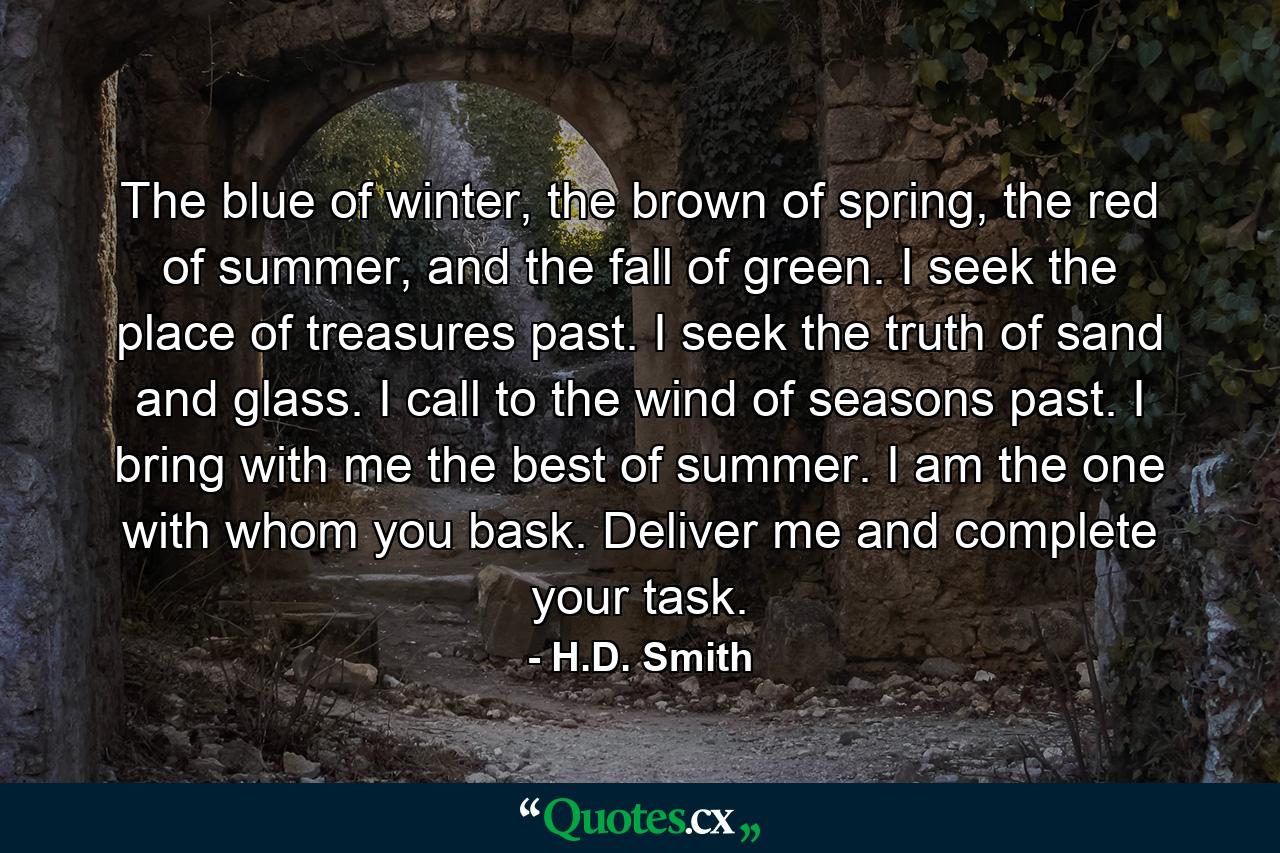 The blue of winter, the brown of spring, the red of summer, and the fall of green. I seek the place of treasures past. I seek the truth of sand and glass. I call to the wind of seasons past. I bring with me the best of summer. I am the one with whom you bask. Deliver me and complete your task. - Quote by H.D. Smith