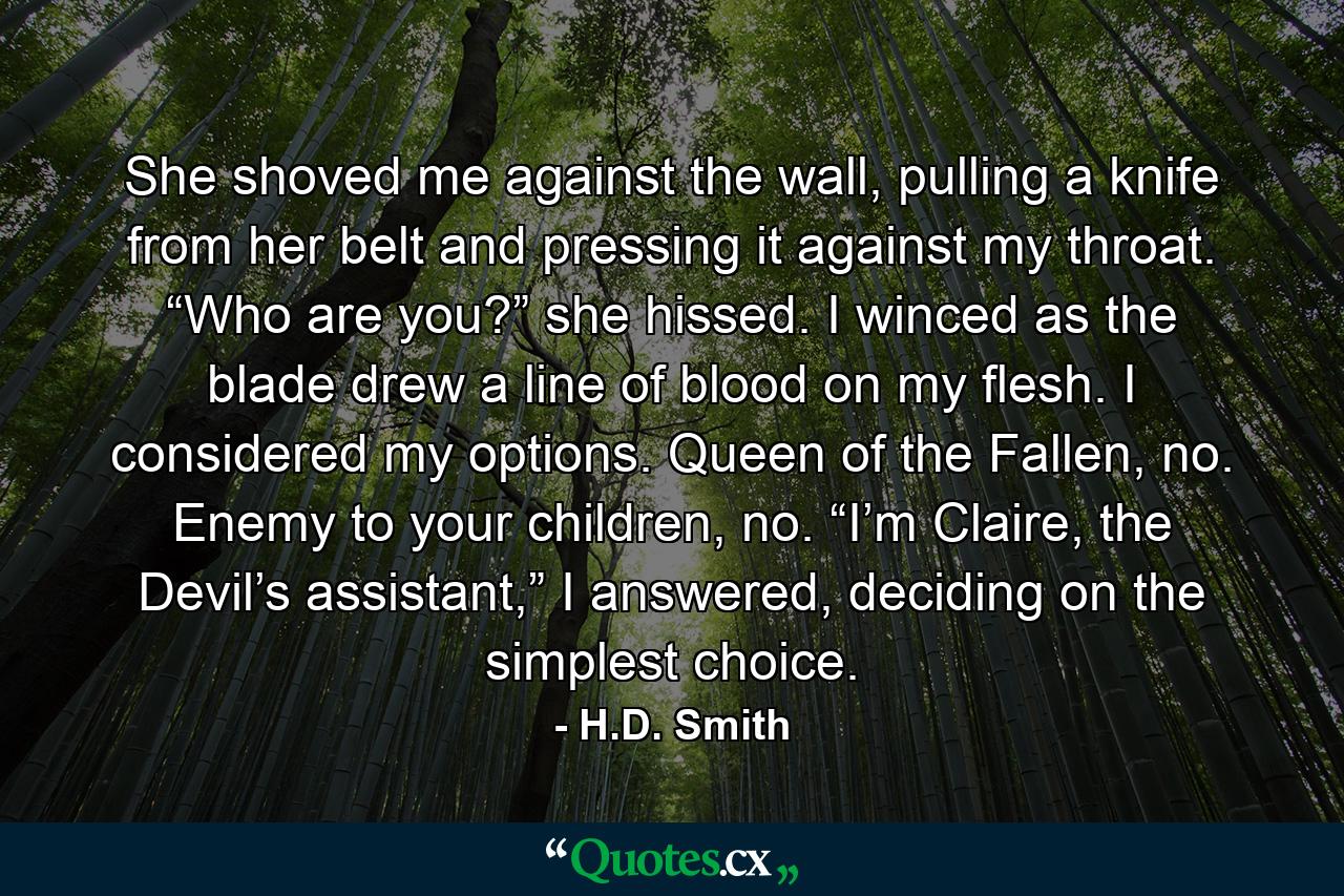 She shoved me against the wall, pulling a knife from her belt and pressing it against my throat. “Who are you?” she hissed. I winced as the blade drew a line of blood on my flesh. I considered my options. Queen of the Fallen, no. Enemy to your children, no. “I’m Claire, the Devil’s assistant,” I answered, deciding on the simplest choice. - Quote by H.D. Smith