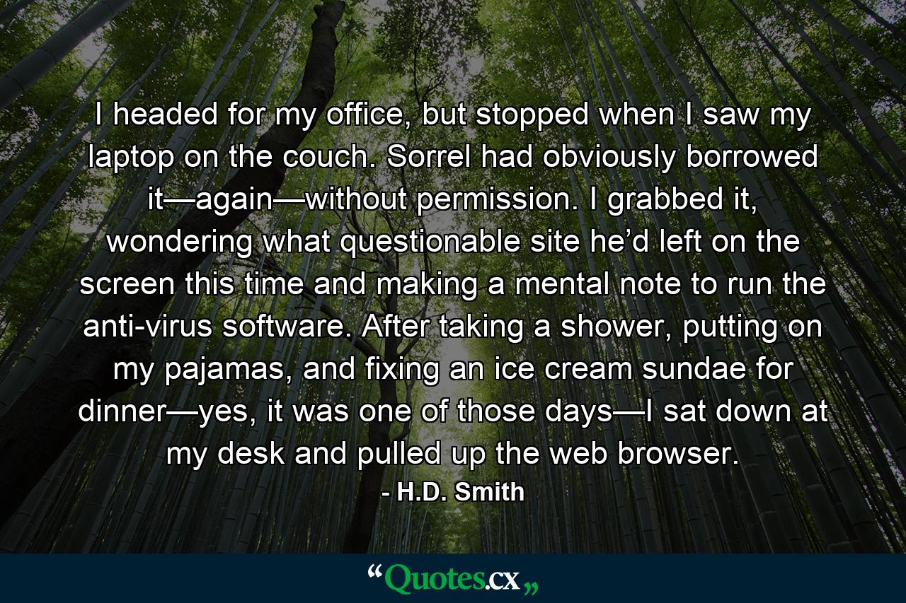 I headed for my office, but stopped when I saw my laptop on the couch. Sorrel had obviously borrowed it—again—without permission. I grabbed it, wondering what questionable site he’d left on the screen this time and making a mental note to run the anti-virus software. After taking a shower, putting on my pajamas, and fixing an ice cream sundae for dinner—yes, it was one of those days—I sat down at my desk and pulled up the web browser. - Quote by H.D. Smith