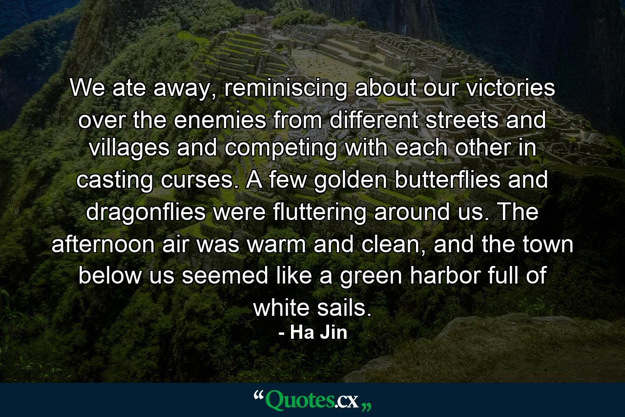 We ate away, reminiscing about our victories over the enemies from different streets and villages and competing with each other in casting curses. A few golden butterflies and dragonflies were fluttering around us. The afternoon air was warm and clean, and the town below us seemed like a green harbor full of white sails. - Quote by Ha Jin