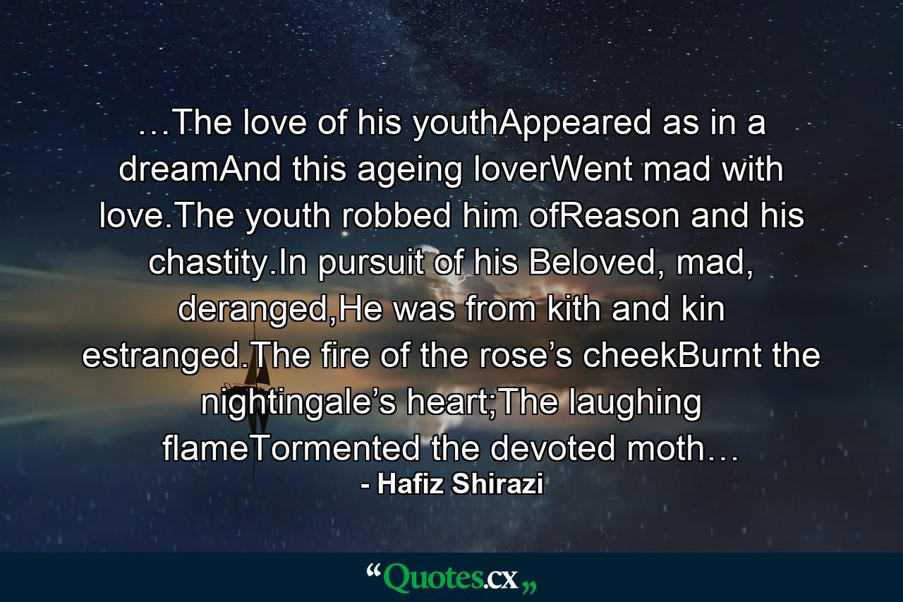 …The love of his youthAppeared as in a dreamAnd this ageing loverWent mad with love.The youth robbed him ofReason and his chastity.In pursuit of his Beloved, mad, deranged,He was from kith and kin estranged.The fire of the rose’s cheekBurnt the nightingale’s heart;The laughing flameTormented the devoted moth… - Quote by Hafiz Shirazi