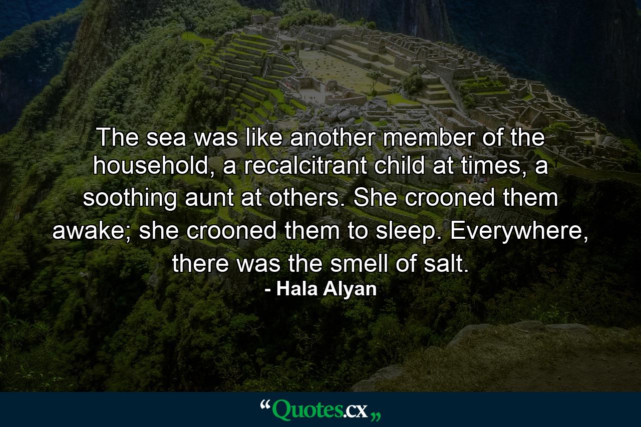 The sea was like another member of the household, a recalcitrant child at times, a soothing aunt at others. She crooned them awake; she crooned them to sleep. Everywhere, there was the smell of salt. - Quote by Hala Alyan