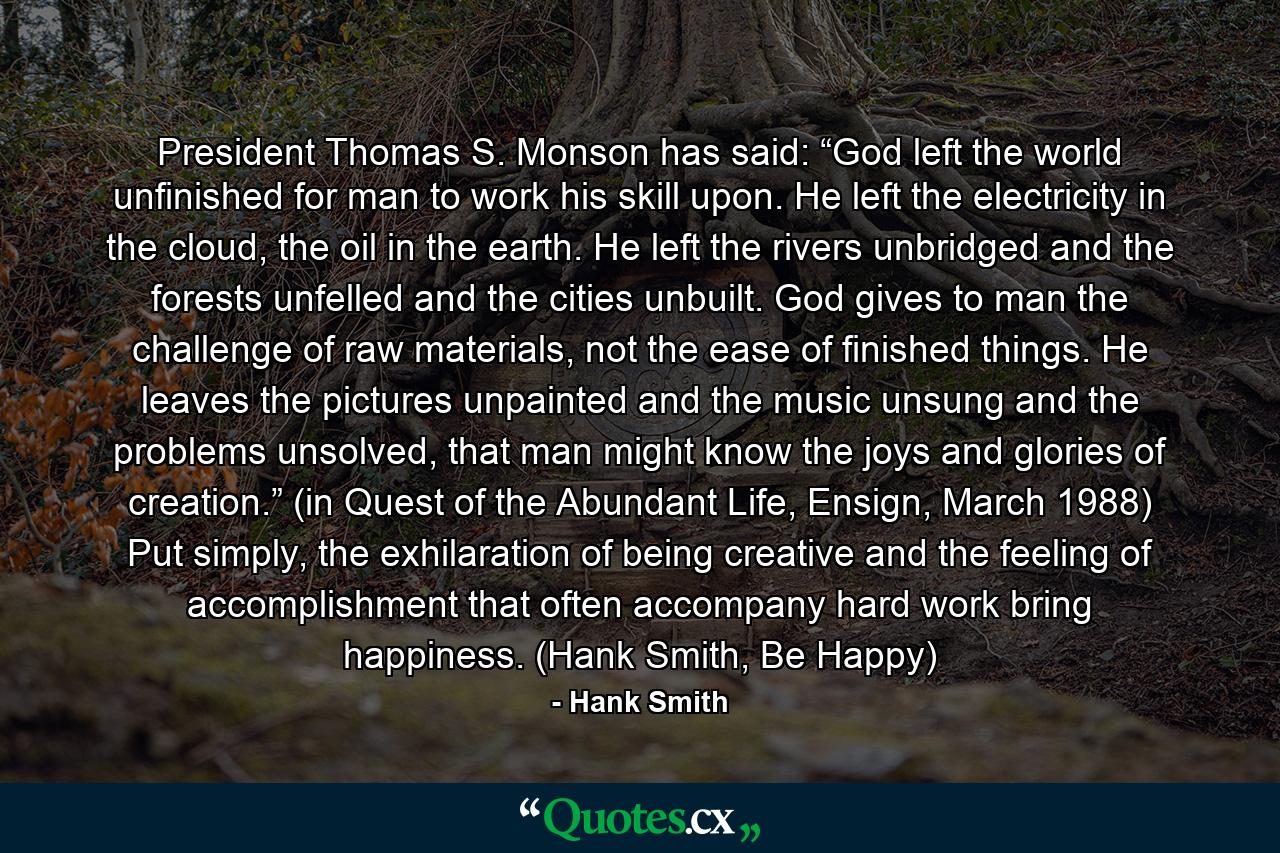 President Thomas S. Monson has said: “God left the world unfinished for man to work his skill upon. He left the electricity in the cloud, the oil in the earth. He left the rivers unbridged and the forests unfelled and the cities unbuilt. God gives to man the challenge of raw materials, not the ease of finished things. He leaves the pictures unpainted and the music unsung and the problems unsolved, that man might know the joys and glories of creation.” (in Quest of the Abundant Life, Ensign, March 1988) Put simply, the exhilaration of being creative and the feeling of accomplishment that often accompany hard work bring happiness. (Hank Smith, Be Happy) - Quote by Hank Smith