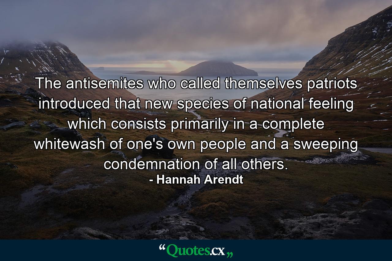 The antisemites who called themselves patriots introduced that new species of national feeling which consists primarily in a complete whitewash of one's own people and a sweeping condemnation of all others. - Quote by Hannah Arendt