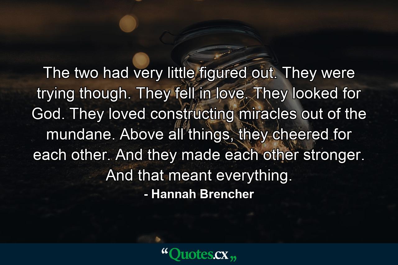 The two had very little figured out. They were trying though. They fell in love. They looked for God. They loved constructing miracles out of the mundane. Above all things, they cheered for each other. And they made each other stronger. And that meant everything. - Quote by Hannah Brencher