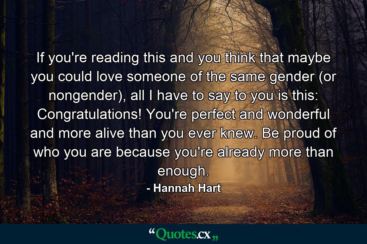 If you're reading this and you think that maybe you could love someone of the same gender (or nongender), all I have to say to you is this: Congratulations! You're perfect and wonderful and more alive than you ever knew. Be proud of who you are because you're already more than enough. - Quote by Hannah Hart