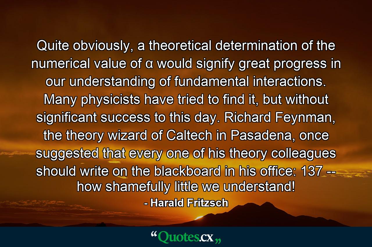 Quite obviously, a theoretical determination of the numerical value of α would signify great progress in our understanding of fundamental interactions. Many physicists have tried to find it, but without significant success to this day. Richard Feynman, the theory wizard of Caltech in Pasadena, once suggested that every one of his theory colleagues should write on the blackboard in his office: 137 -- how shamefully little we understand! - Quote by Harald Fritzsch