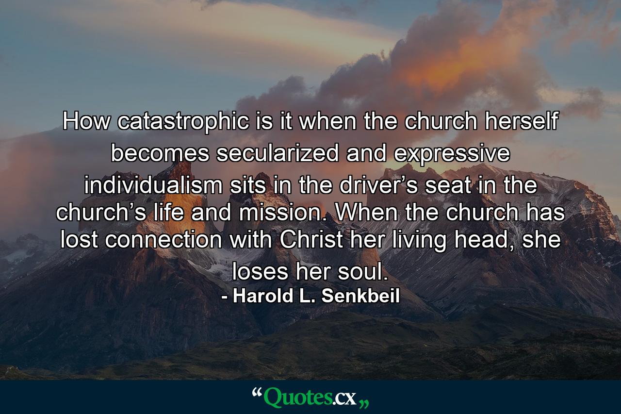 How catastrophic is it when the church herself becomes secularized and expressive individualism sits in the driver’s seat in the church’s life and mission. When the church has lost connection with Christ her living head, she loses her soul. - Quote by Harold L. Senkbeil