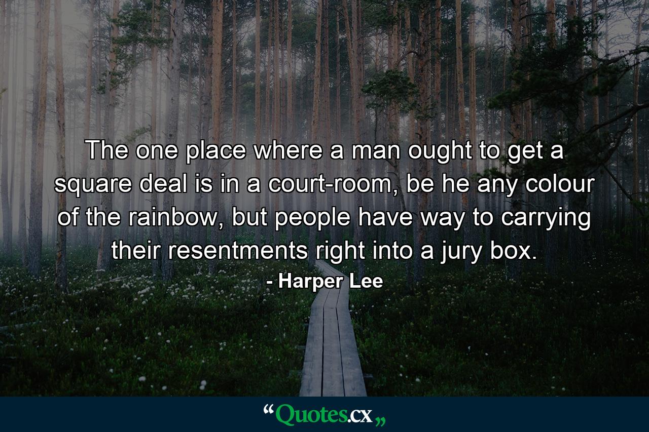 The one place where a man ought to get a square deal is in a court-room, be he any colour of the rainbow, but people have way to carrying their resentments right into a jury box. - Quote by Harper Lee