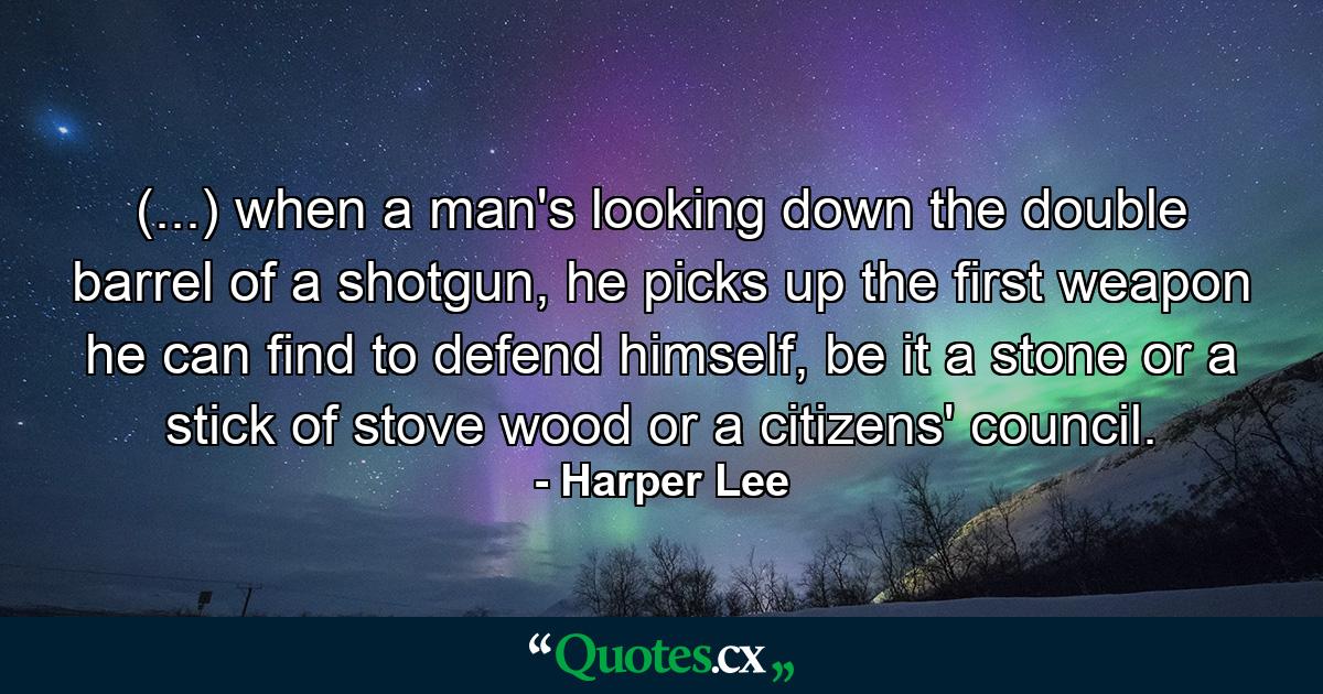 (...) when a man's looking down the double barrel of a shotgun, he picks up the first weapon he can find to defend himself, be it a stone or a stick of stove wood or a citizens' council. - Quote by Harper Lee