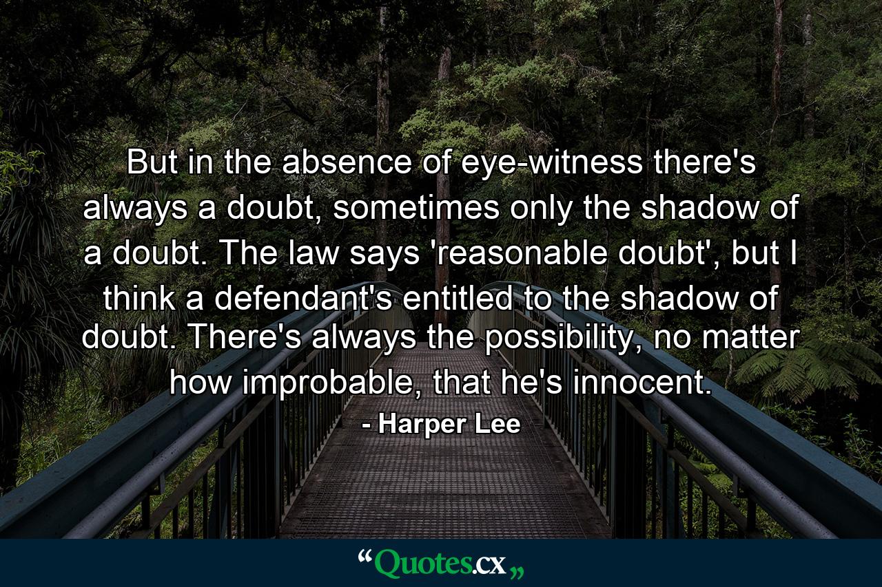 But in the absence of eye-witness there's always a doubt, sometimes only the shadow of a doubt. The law says 'reasonable doubt', but I think a defendant's entitled to the shadow of doubt. There's always the possibility, no matter how improbable, that he's innocent. - Quote by Harper Lee