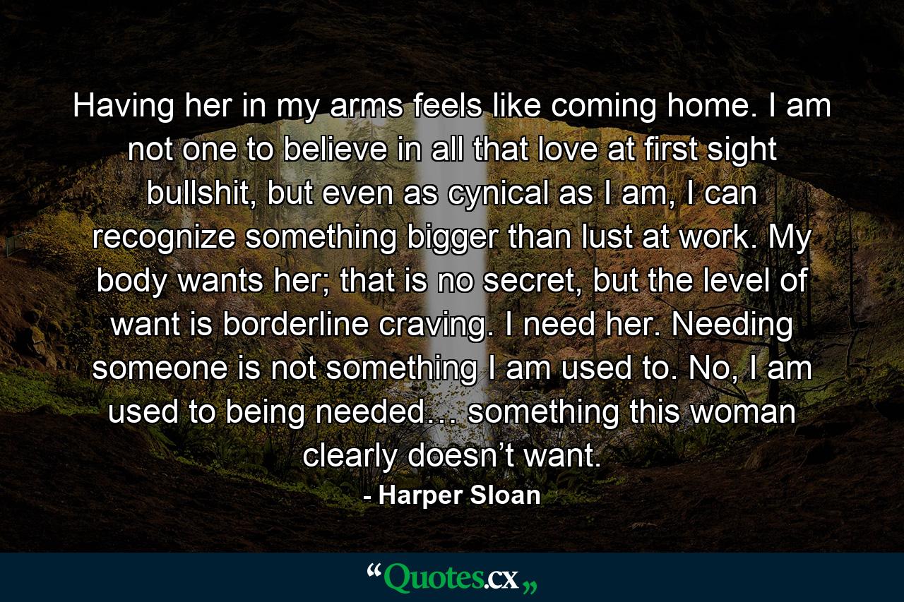 Having her in my arms feels like coming home. I am not one to believe in all that love at first sight bullshit, but even as cynical as I am, I can recognize something bigger than lust at work. My body wants her; that is no secret, but the level of want is borderline craving. I need her. Needing someone is not something I am used to. No, I am used to being needed… something this woman clearly doesn’t want. - Quote by Harper Sloan