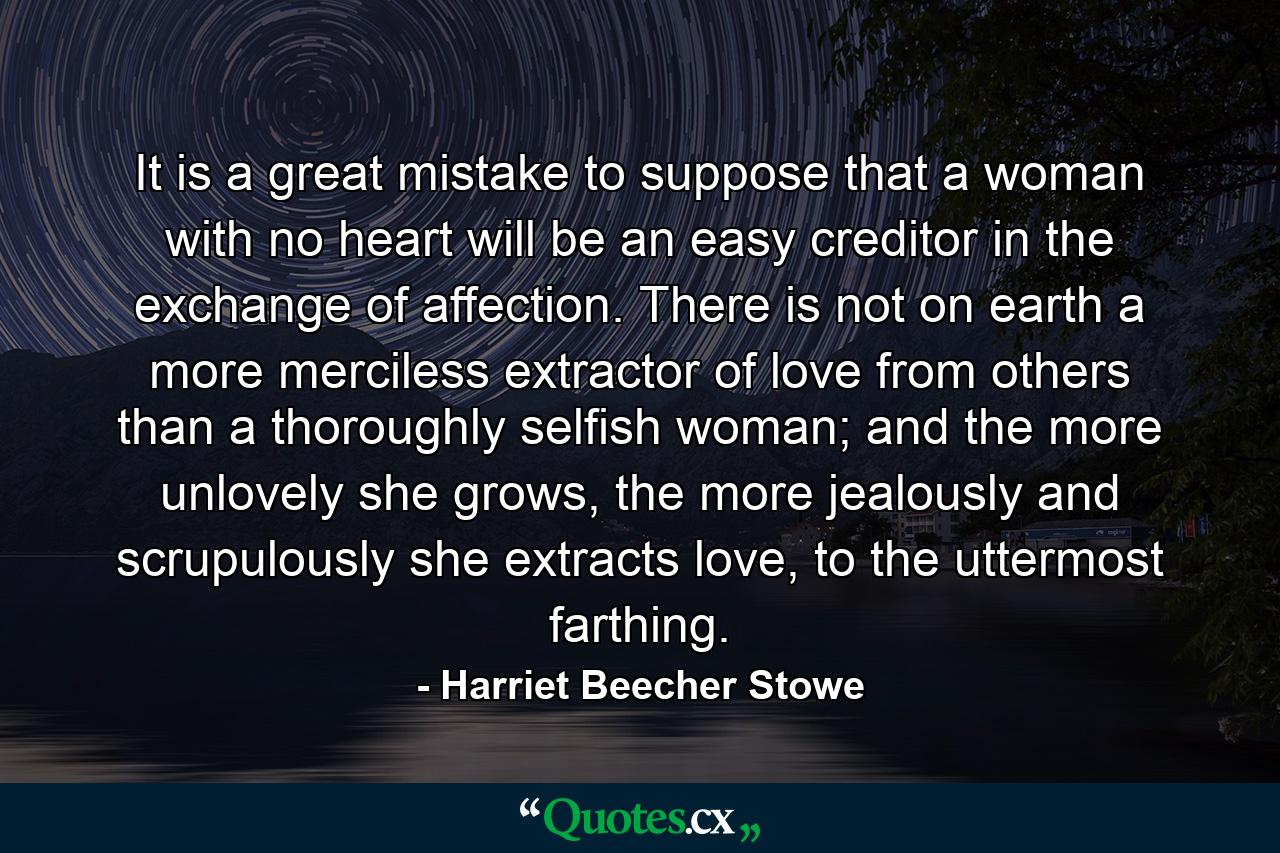 It is a great mistake to suppose that a woman with no heart will be an easy creditor in the exchange of affection. There is not on earth a more merciless extractor of love from others than a thoroughly selfish woman; and the more unlovely she grows, the more jealously and scrupulously she extracts love, to the uttermost farthing. - Quote by Harriet Beecher Stowe