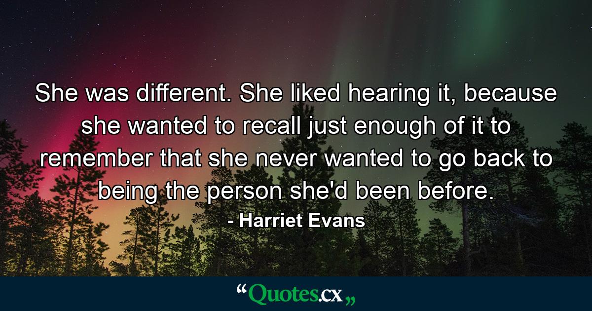 She was different. She liked hearing it, because she wanted to recall just enough of it to remember that she never wanted to go back to being the person she'd been before. - Quote by Harriet Evans