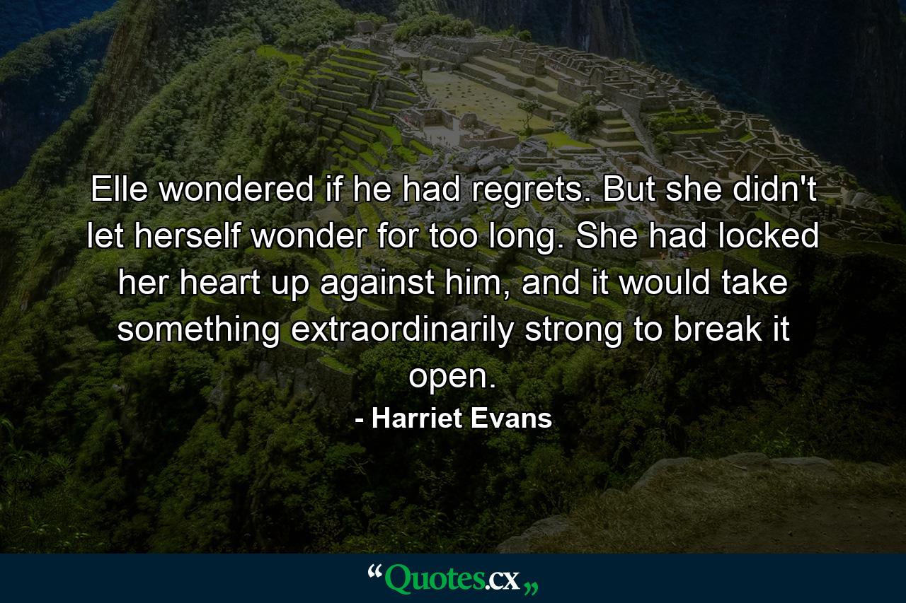 Elle wondered if he had regrets. But she didn't let herself wonder for too long. She had locked her heart up against him, and it would take something extraordinarily strong to break it open. - Quote by Harriet Evans