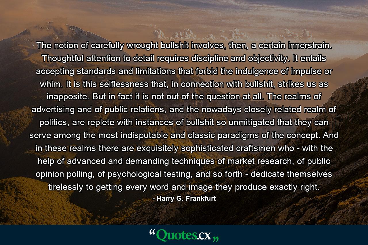 The notion of carefully wrought bullshit involves, then, a certain innerstrain. Thoughtful attention to detail requires discipline and objectivity. It entails accepting standards and limitations that forbid the indulgence of impulse or whim. It is this selflessness that, in connection with bullshit, strikes us as inapposite. But in fact it is not out of the question at all. The realms of advertising and of public relations, and the nowadays closely related realm of politics, are replete with instances of bullshit so unmitigated that they can serve among the most indisputable and classic paradigms of the concept. And in these realms there are exquisitely sophisticated craftsmen who - with the help of advanced and demanding techniques of market research, of public opinion polling, of psychological testing, and so forth - dedicate themselves tirelessly to getting every word and image they produce exactly right. - Quote by Harry G. Frankfurt