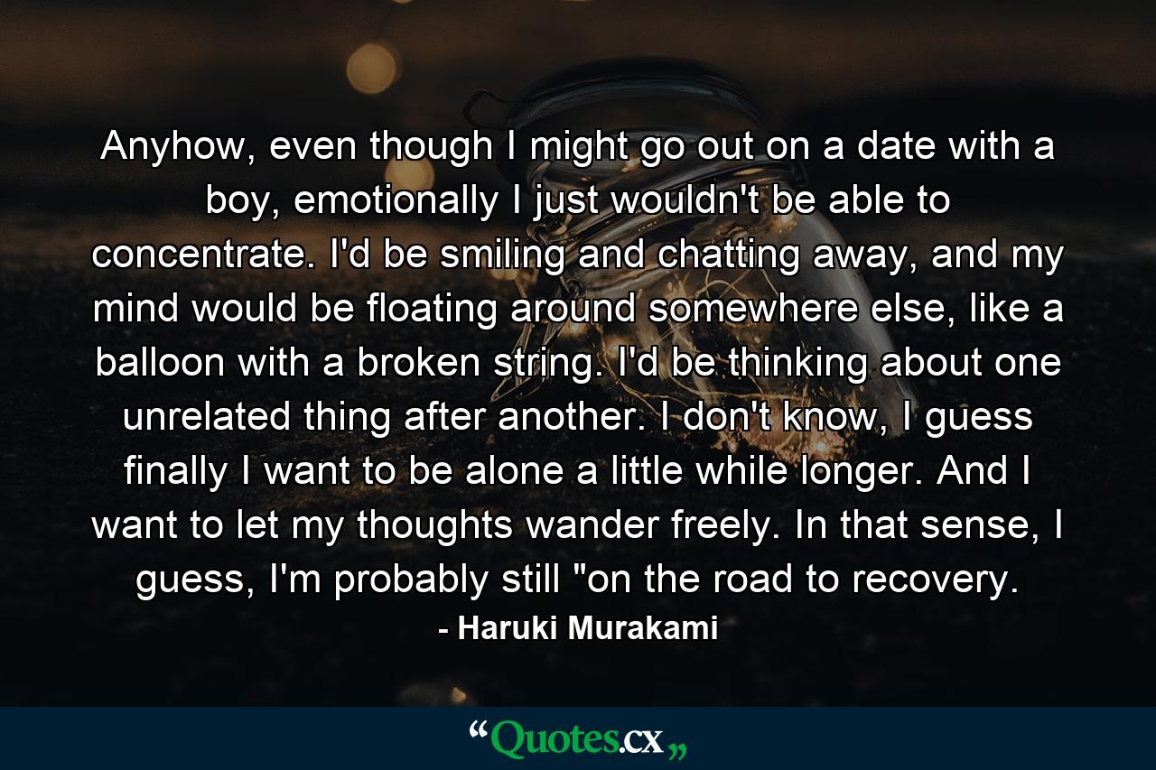 Anyhow, even though I might go out on a date with a boy, emotionally I just wouldn't be able to concentrate. I'd be smiling and chatting away, and my mind would be floating around somewhere else, like a balloon with a broken string. I'd be thinking about one unrelated thing after another. I don't know, I guess finally I want to be alone a little while longer. And I want to let my thoughts wander freely. In that sense, I guess, I'm probably still 