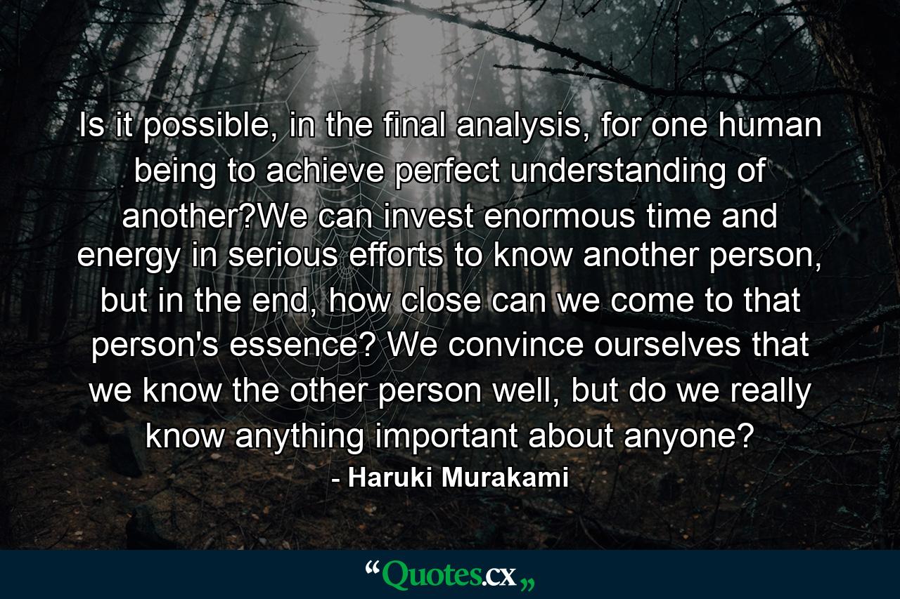 Is it possible, in the final analysis, for one human being to achieve perfect understanding of another?We can invest enormous time and energy in serious efforts to know another person, but in the end, how close can we come to that person's essence? We convince ourselves that we know the other person well, but do we really know anything important about anyone? - Quote by Haruki Murakami