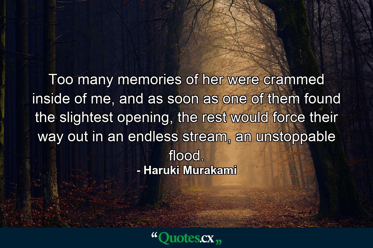 Too many memories of her were crammed inside of me, and as soon as one of them found the slightest opening, the rest would force their way out in an endless stream, an unstoppable flood. - Quote by Haruki Murakami