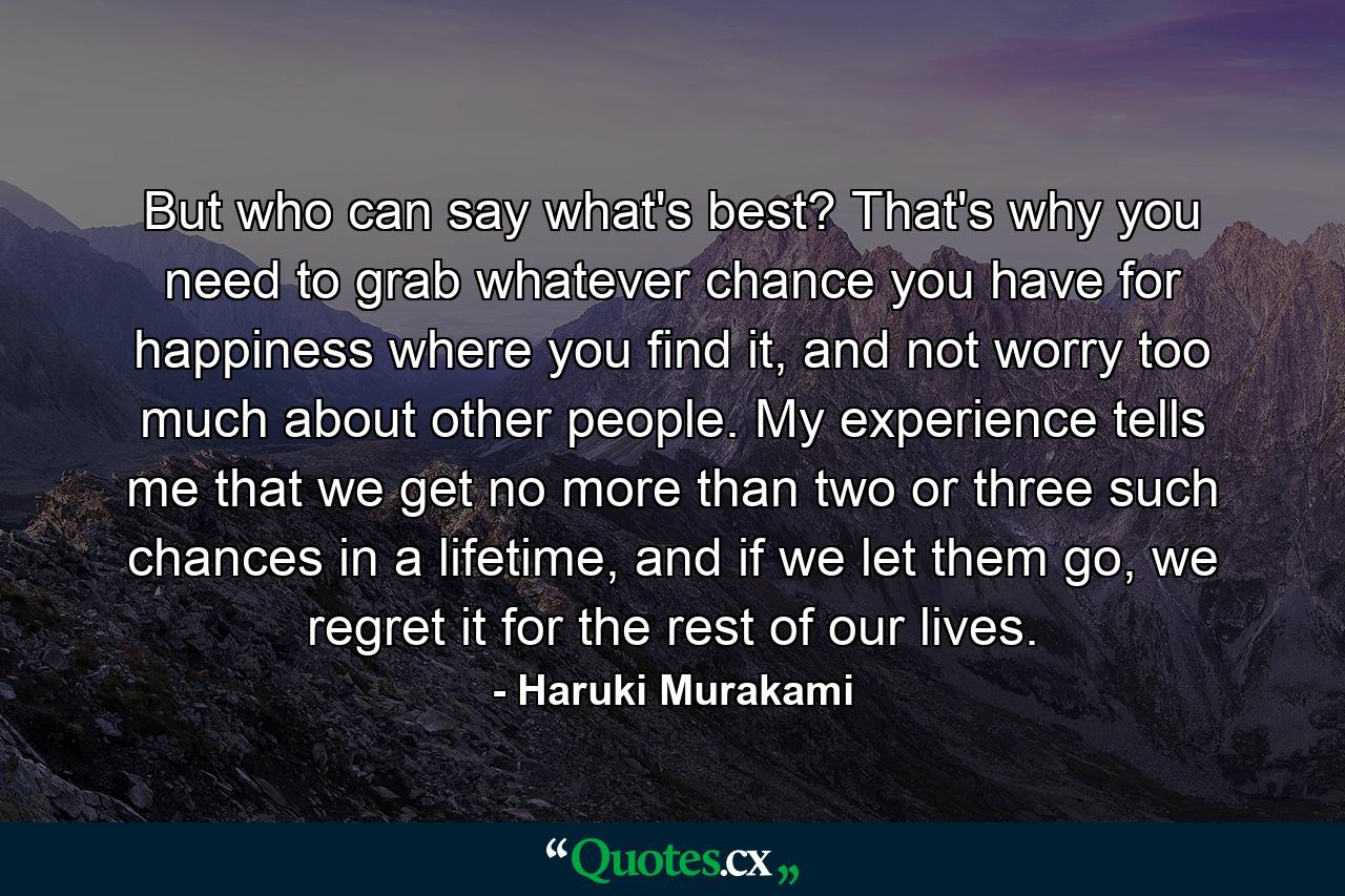 But who can say what's best? That's why you need to grab whatever chance you have for happiness where you find it, and not worry too much about other people. My experience tells me that we get no more than two or three such chances in a lifetime, and if we let them go, we regret it for the rest of our lives. - Quote by Haruki Murakami