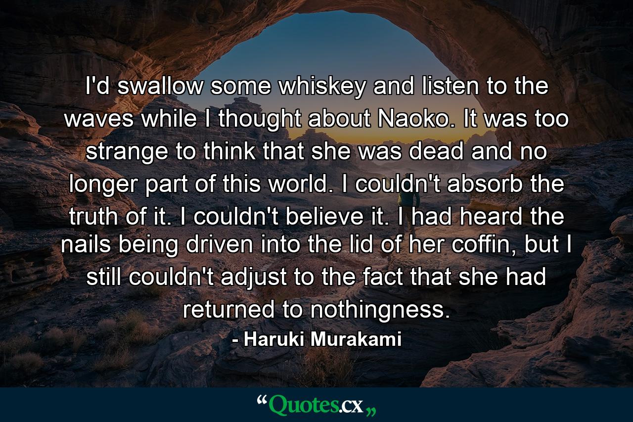 I'd swallow some whiskey and listen to the waves while I thought about Naoko. It was too strange to think that she was dead and no longer part of this world. I couldn't absorb the truth of it. I couldn't believe it. I had heard the nails being driven into the lid of her coffin, but I still couldn't adjust to the fact that she had returned to nothingness. - Quote by Haruki Murakami