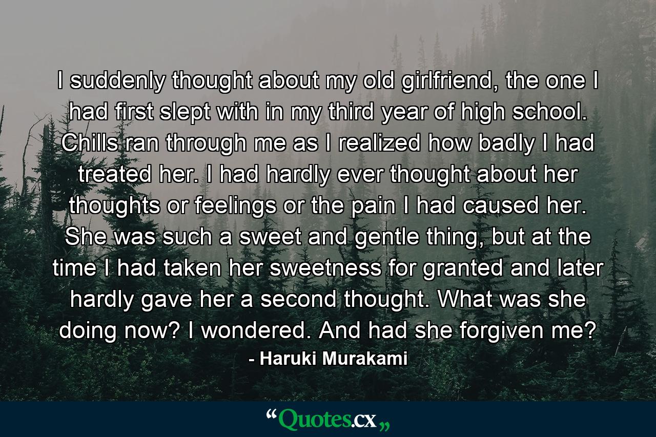 I suddenly thought about my old girlfriend, the one I had first slept with in my third year of high school. Chills ran through me as I realized how badly I had treated her. I had hardly ever thought about her thoughts or feelings or the pain I had caused her. She was such a sweet and gentle thing, but at the time I had taken her sweetness for granted and later hardly gave her a second thought. What was she doing now? I wondered. And had she forgiven me? - Quote by Haruki Murakami