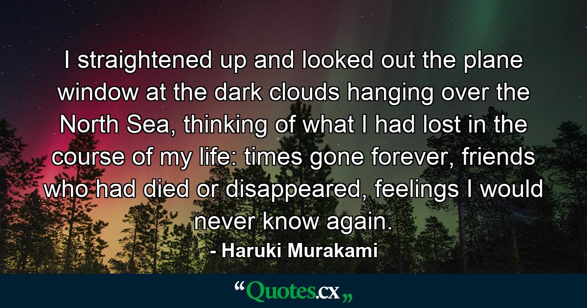 I straightened up and looked out the plane window at the dark clouds hanging over the North Sea, thinking of what I had lost in the course of my life: times gone forever, friends who had died or disappeared, feelings I would never know again. - Quote by Haruki Murakami