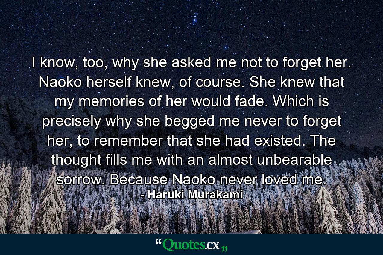 I know, too, why she asked me not to forget her. Naoko herself knew, of course. She knew that my memories of her would fade. Which is precisely why she begged me never to forget her, to remember that she had existed. The thought fills me with an almost unbearable sorrow. Because Naoko never loved me. - Quote by Haruki Murakami