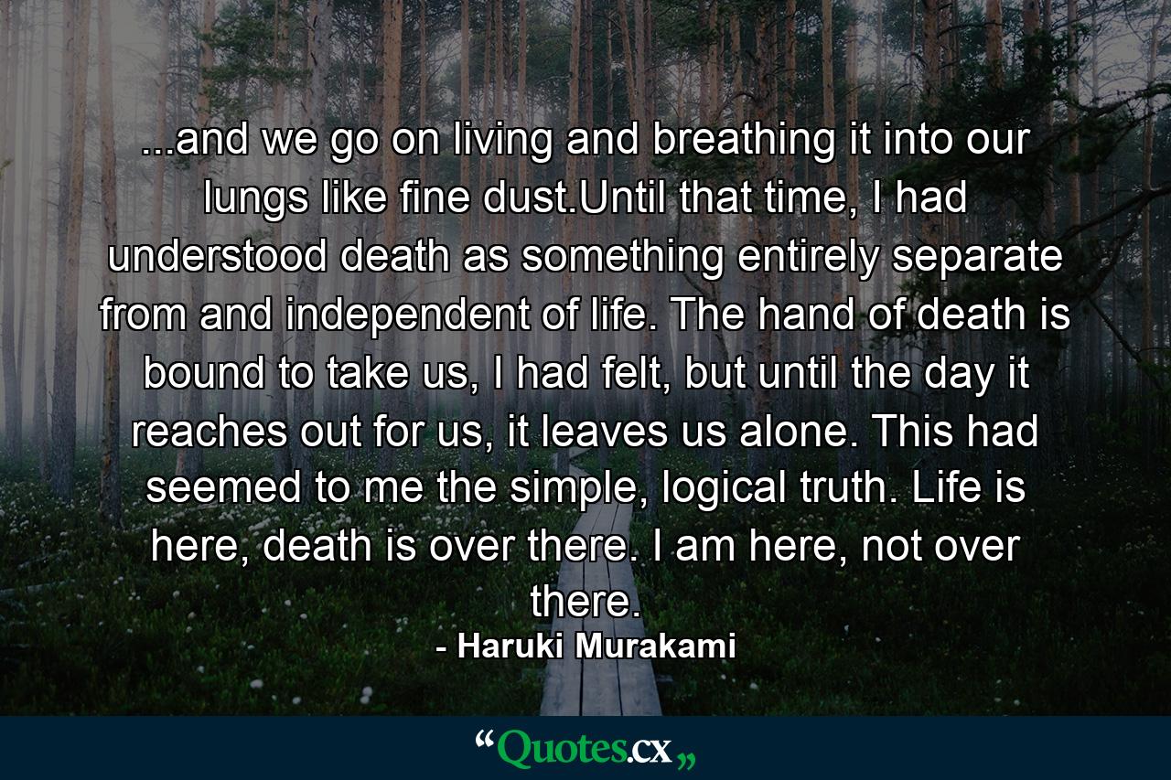 ...and we go on living and breathing it into our lungs like fine dust.Until that time, I had understood death as something entirely separate from and independent of life. The hand of death is bound to take us, I had felt, but until the day it reaches out for us, it leaves us alone. This had seemed to me the simple, logical truth. Life is here, death is over there. I am here, not over there. - Quote by Haruki Murakami