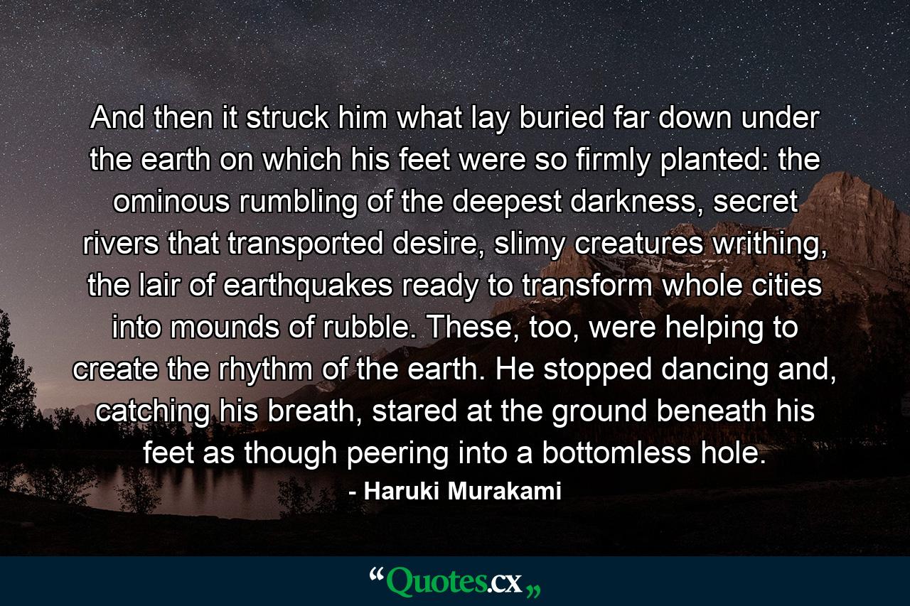 And then it struck him what lay buried far down under the earth on which his feet were so firmly planted: the ominous rumbling of the deepest darkness, secret rivers that transported desire, slimy creatures writhing, the lair of earthquakes ready to transform whole cities into mounds of rubble. These, too, were helping to create the rhythm of the earth. He stopped dancing and, catching his breath, stared at the ground beneath his feet as though peering into a bottomless hole. - Quote by Haruki Murakami