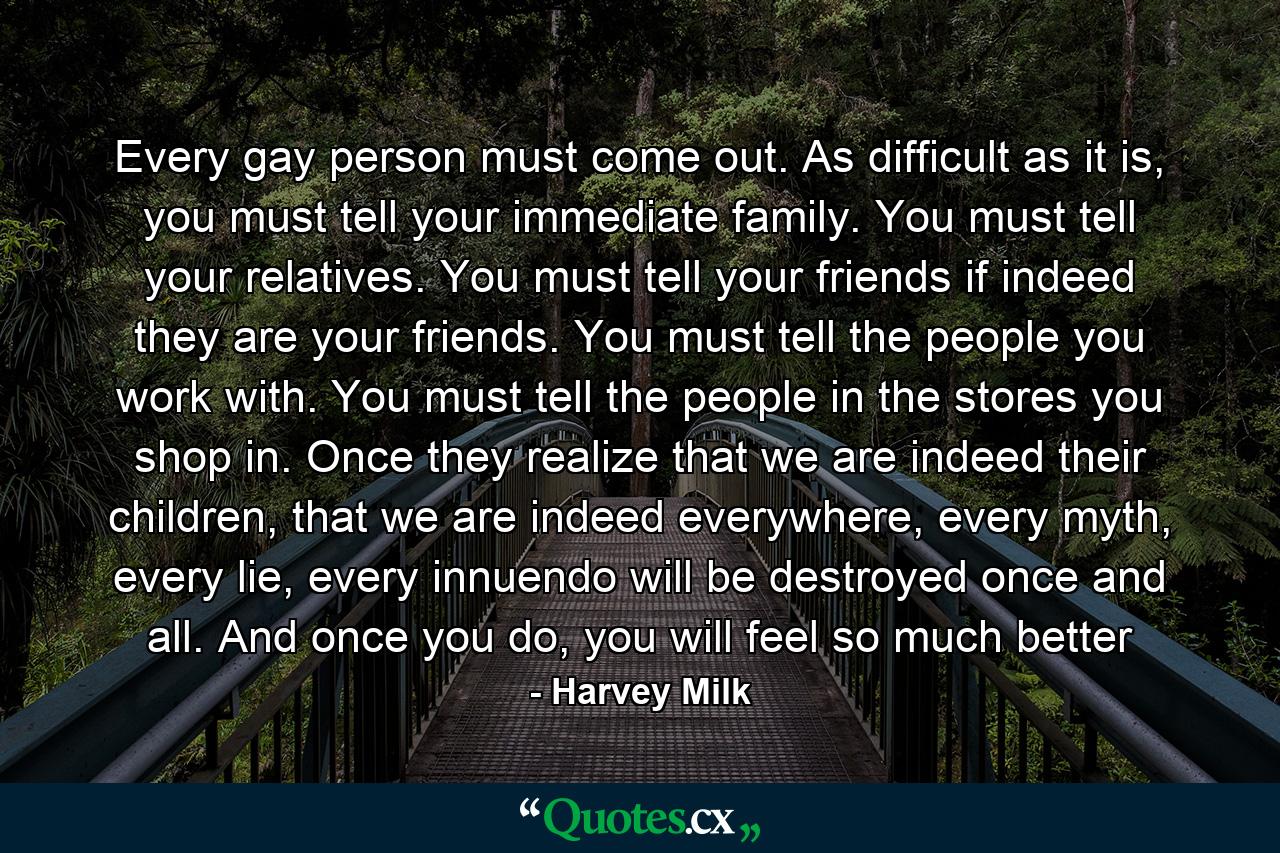 Every gay person must come out. As difficult as it is, you must tell your immediate family. You must tell your relatives. You must tell your friends if indeed they are your friends. You must tell the people you work with. You must tell the people in the stores you shop in. Once they realize that we are indeed their children, that we are indeed everywhere, every myth, every lie, every innuendo will be destroyed once and all. And once you do, you will feel so much better - Quote by Harvey Milk