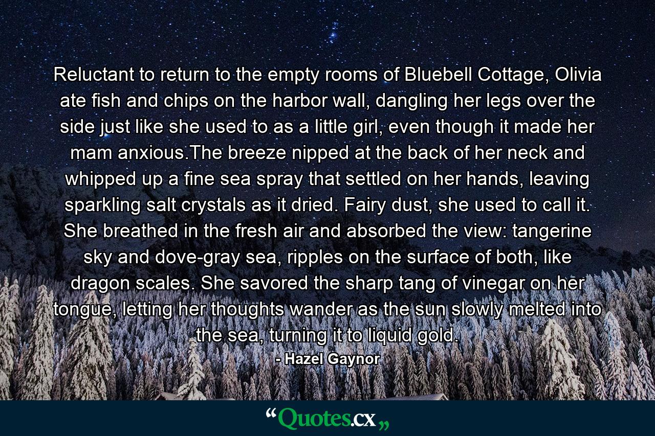 Reluctant to return to the empty rooms of Bluebell Cottage, Olivia ate fish and chips on the harbor wall, dangling her legs over the side just like she used to as a little girl, even though it made her mam anxious.The breeze nipped at the back of her neck and whipped up a fine sea spray that settled on her hands, leaving sparkling salt crystals as it dried. Fairy dust, she used to call it. She breathed in the fresh air and absorbed the view: tangerine sky and dove-gray sea, ripples on the surface of both, like dragon scales. She savored the sharp tang of vinegar on her tongue, letting her thoughts wander as the sun slowly melted into the sea, turning it to liquid gold. - Quote by Hazel Gaynor