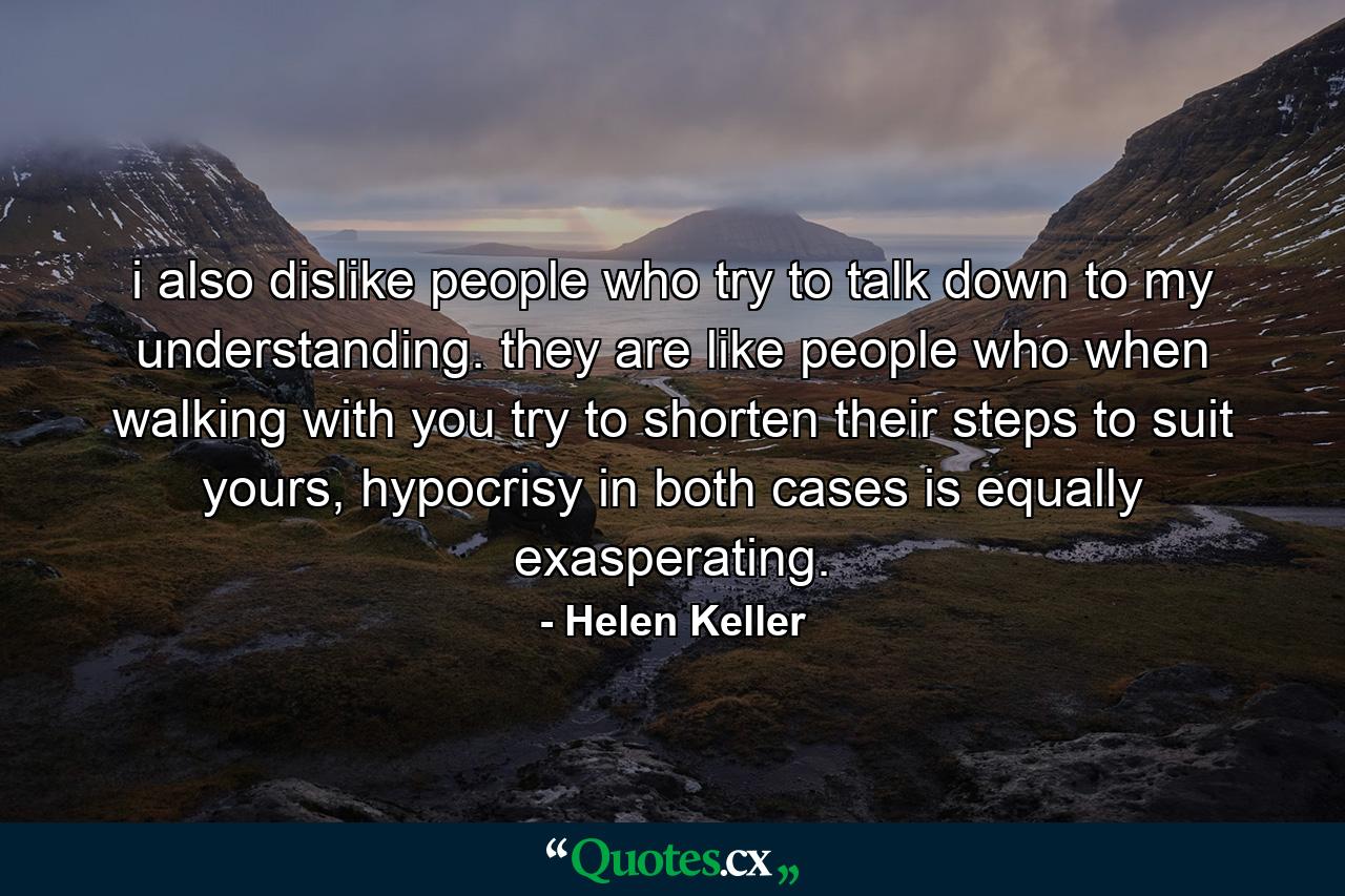 i also dislike people who try to talk down to my understanding. they are like people who when walking with you try to shorten their steps to suit yours, hypocrisy in both cases is equally exasperating. - Quote by Helen Keller