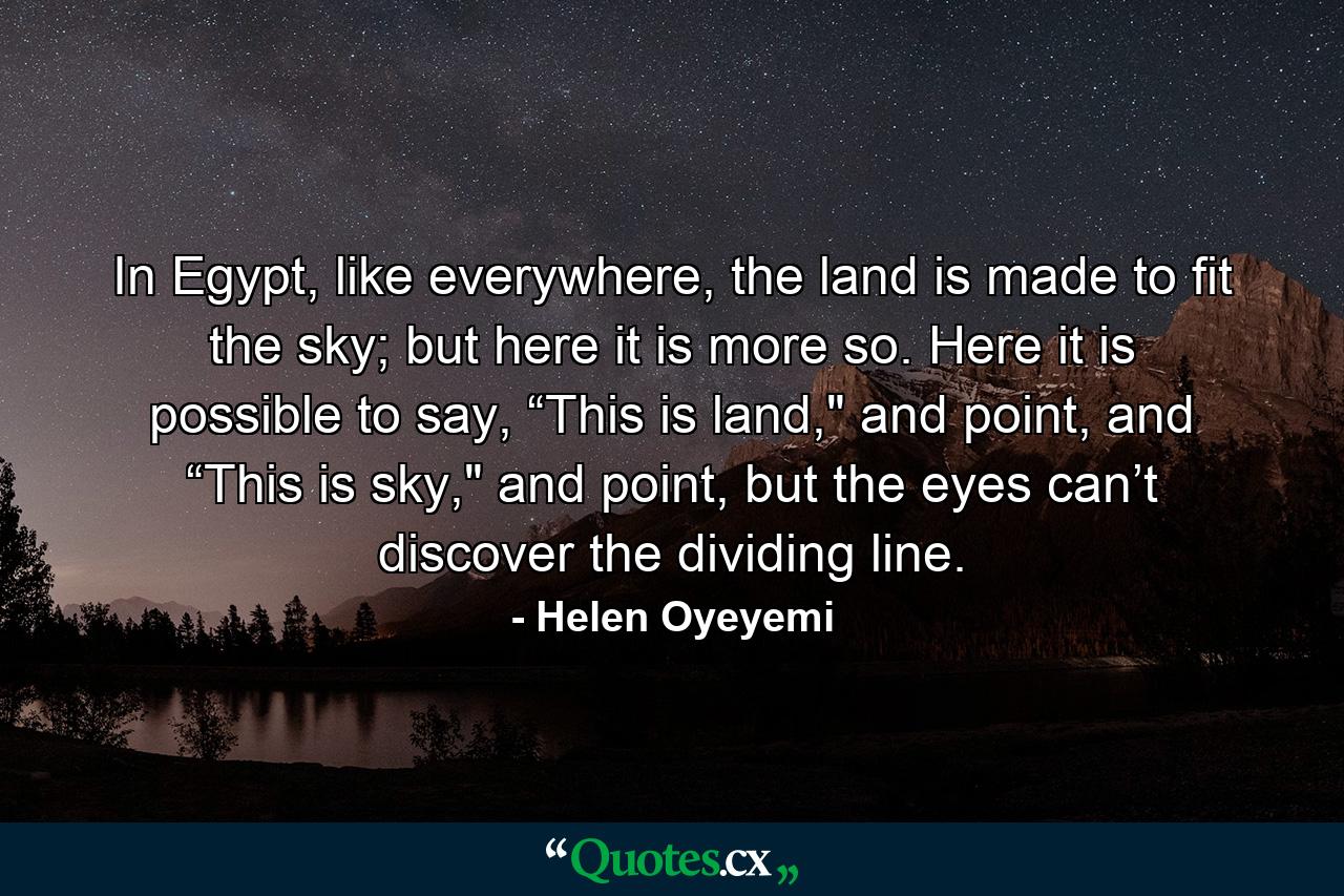 In Egypt, like everywhere, the land is made to fit the sky; but here it is more so. Here it is possible to say, “This is land,