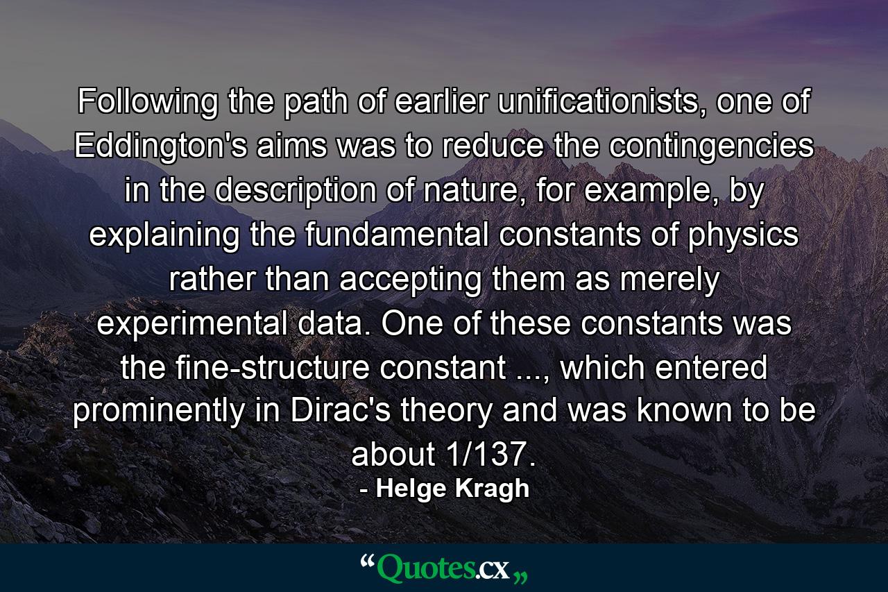 Following the path of earlier unificationists, one of Eddington's aims was to reduce the contingencies in the description of nature, for example, by explaining the fundamental constants of physics rather than accepting them as merely experimental data. One of these constants was the fine-structure constant ..., which entered prominently in Dirac's theory and was known to be about 1/137. - Quote by Helge Kragh