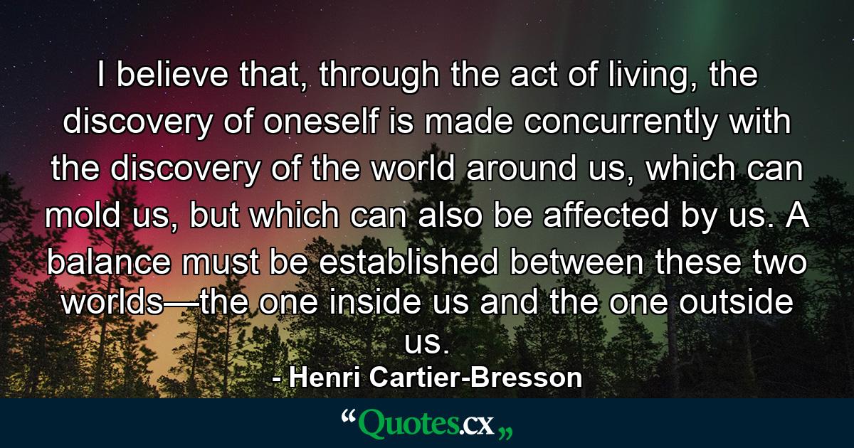 I believe that, through the act of living, the discovery of oneself is made concurrently with the discovery of the world around us, which can mold us, but which can also be affected by us. A balance must be established between these two worlds—the one inside us and the one outside us. - Quote by Henri Cartier-Bresson