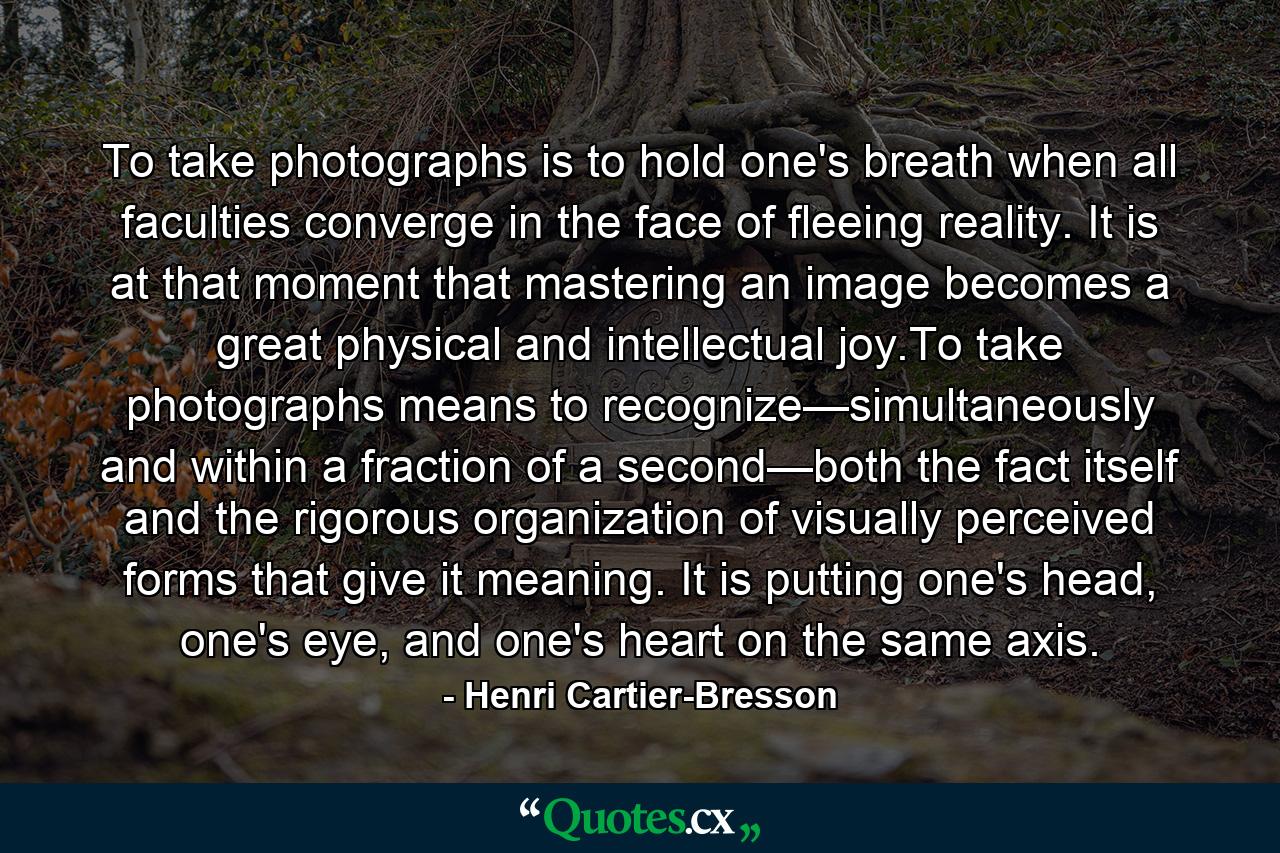 To take photographs is to hold one's breath when all faculties converge in the face of fleeing reality. It is at that moment that mastering an image becomes a great physical and intellectual joy.To take photographs means to recognize—simultaneously and within a fraction of a second—both the fact itself and the rigorous organization of visually perceived forms that give it meaning. It is putting one's head, one's eye, and one's heart on the same axis. - Quote by Henri Cartier-Bresson