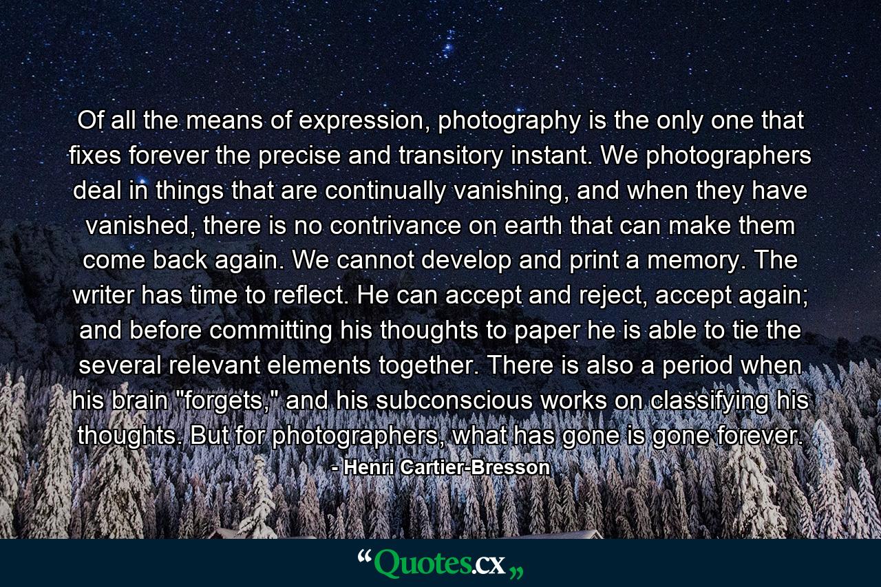 Of all the means of expression, photography is the only one that fixes forever the precise and transitory instant. We photographers deal in things that are continually vanishing, and when they have vanished, there is no contrivance on earth that can make them come back again. We cannot develop and print a memory. The writer has time to reflect. He can accept and reject, accept again; and before committing his thoughts to paper he is able to tie the several relevant elements together. There is also a period when his brain 