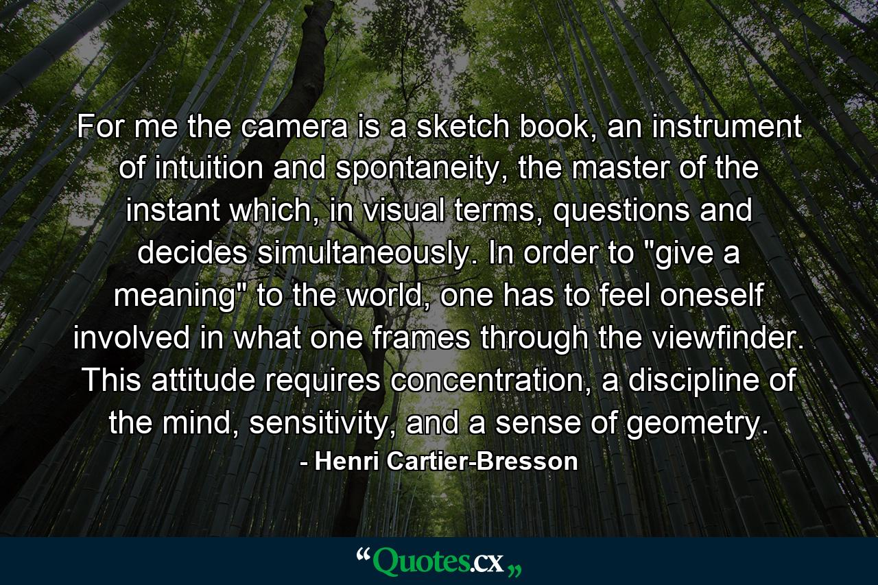 For me the camera is a sketch book, an instrument of intuition and spontaneity, the master of the instant which, in visual terms, questions and decides simultaneously. In order to 