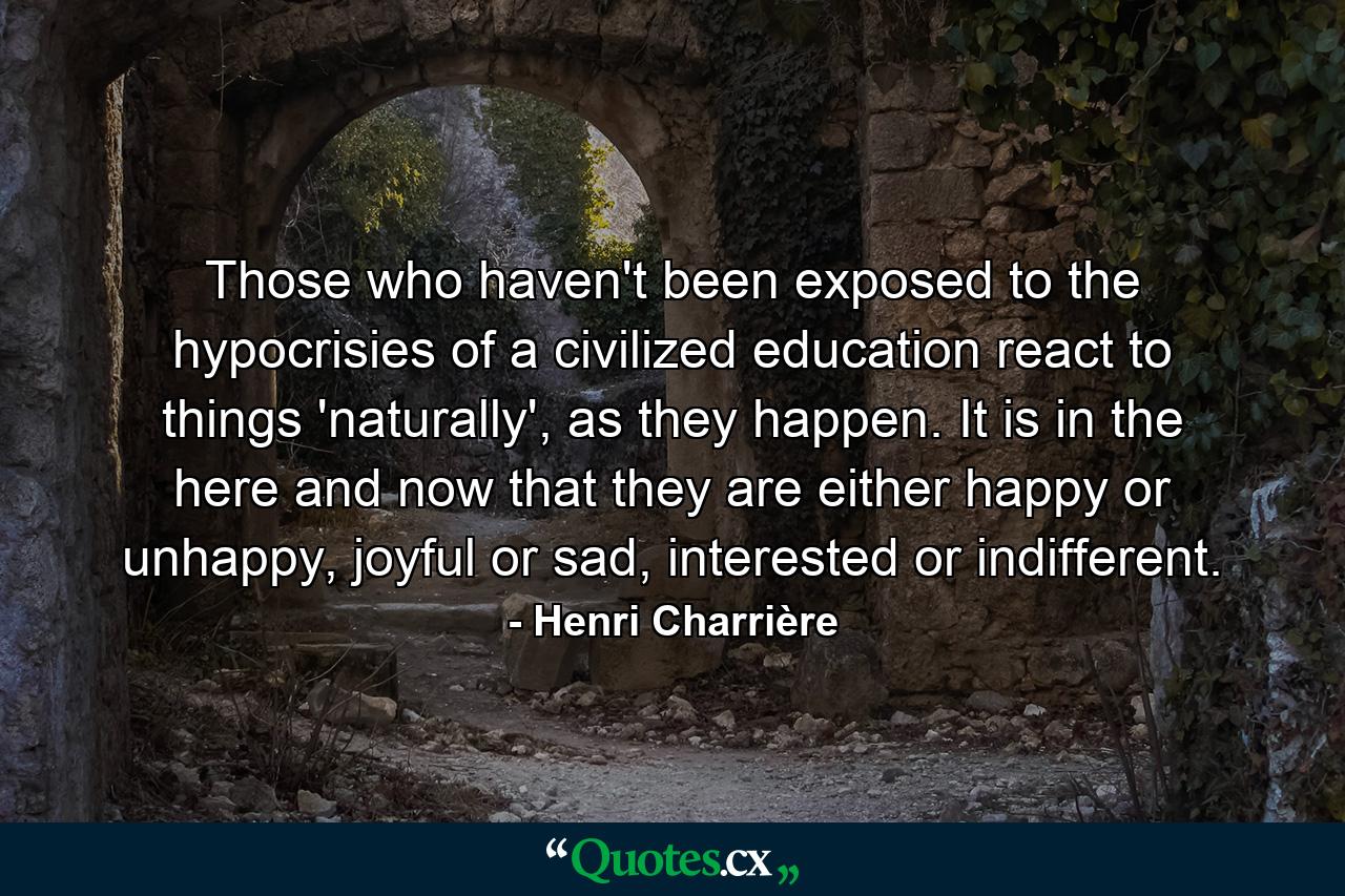 Those who haven't been exposed to the hypocrisies of a civilized education react to things 'naturally', as they happen. It is in the here and now that they are either happy or unhappy, joyful or sad, interested or indifferent. - Quote by Henri Charrière