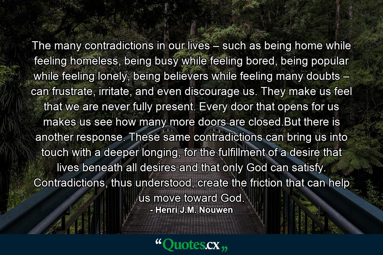 The many contradictions in our lives – such as being home while feeling homeless, being busy while feeling bored, being popular while feeling lonely, being believers while feeling many doubts – can frustrate, irritate, and even discourage us. They make us feel that we are never fully present. Every door that opens for us makes us see how many more doors are closed.But there is another response. These same contradictions can bring us into touch with a deeper longing, for the fulfillment of a desire that lives beneath all desires and that only God can satisfy. Contradictions, thus understood, create the friction that can help us move toward God. - Quote by Henri J.M. Nouwen