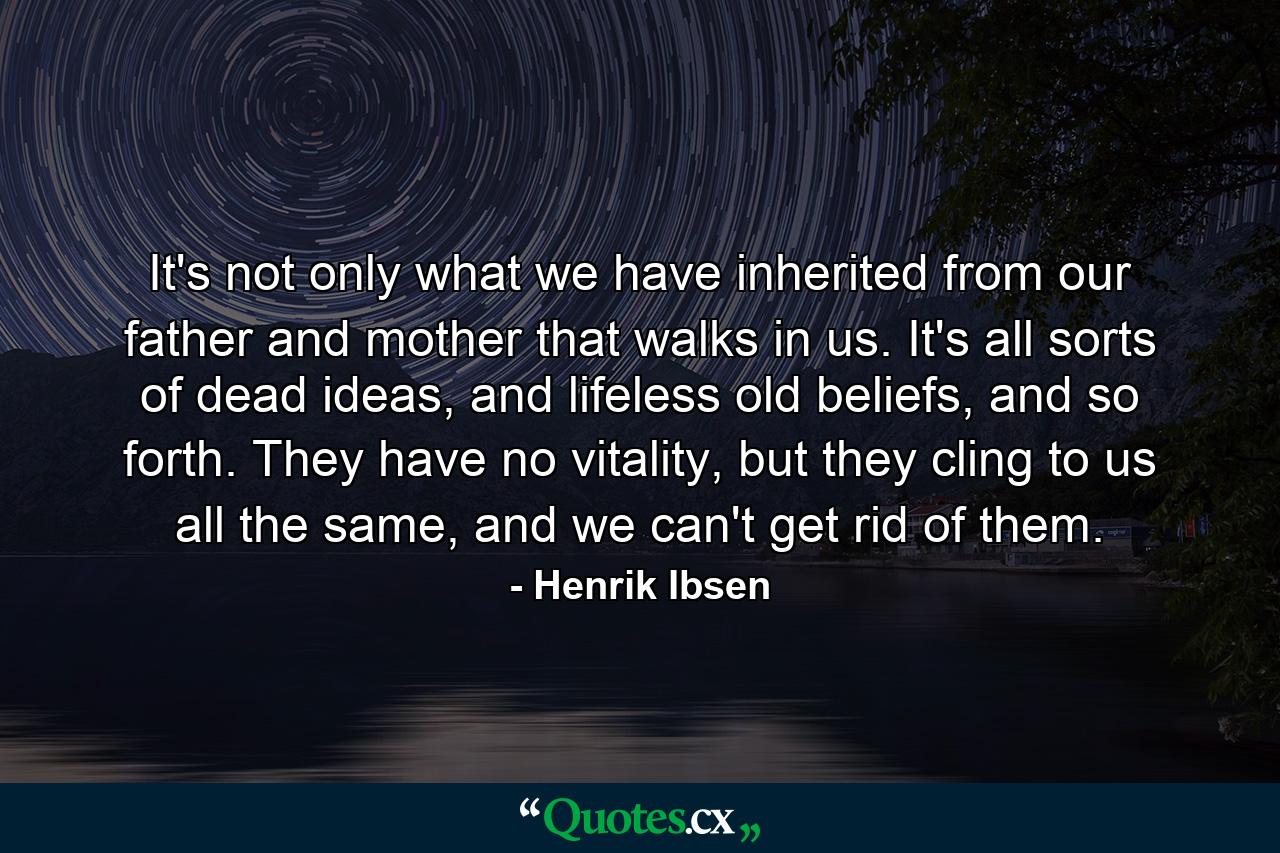 It's not only what we have inherited from our father and mother that walks in us. It's all sorts of dead ideas, and lifeless old beliefs, and so forth. They have no vitality, but they cling to us all the same, and we can't get rid of them. - Quote by Henrik Ibsen