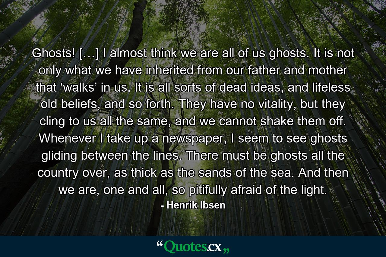 Ghosts! […] I almost think we are all of us ghosts. It is not only what we have inherited from our father and mother that ‘walks’ in us. It is all sorts of dead ideas, and lifeless old beliefs, and so forth. They have no vitality, but they cling to us all the same, and we cannot shake them off. Whenever I take up a newspaper, I seem to see ghosts gliding between the lines. There must be ghosts all the country over, as thick as the sands of the sea. And then we are, one and all, so pitifully afraid of the light. - Quote by Henrik Ibsen