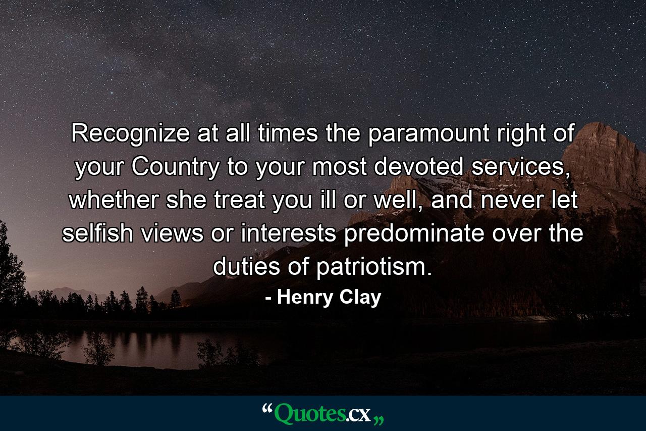 Recognize at all times the paramount right of your Country to your most devoted services, whether she treat you ill or well, and never let selfish views or interests predominate over the duties of patriotism. - Quote by Henry Clay