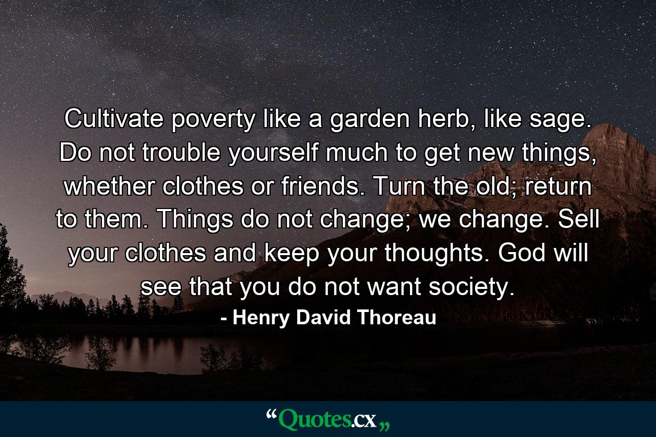 Cultivate poverty like a garden herb, like sage. Do not trouble yourself much to get new things, whether clothes or friends. Turn the old; return to them. Things do not change; we change. Sell your clothes and keep your thoughts. God will see that you do not want society. - Quote by Henry David Thoreau